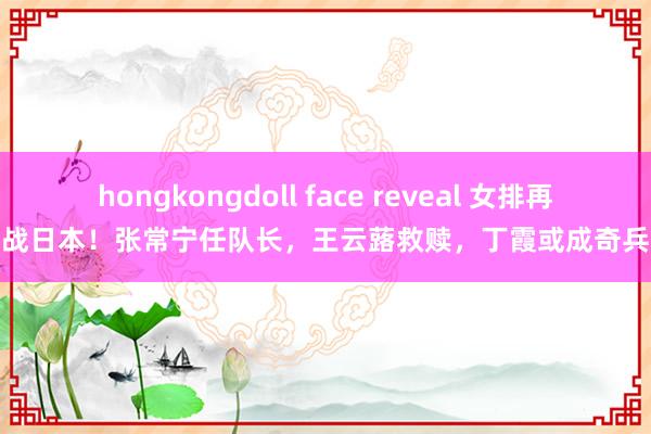 hongkongdoll face reveal 女排再战日本！张常宁任队长，王云蕗救赎，丁霞或成奇兵