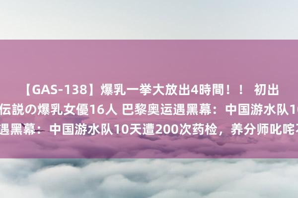 【GAS-138】爆乳一挙大放出4時間！！ 初出し！すべて撮り下ろし 伝説の爆乳女優16人 巴黎奥运遇黑幕：中国游水队10天遭200次药检，养分师叱咤不公？