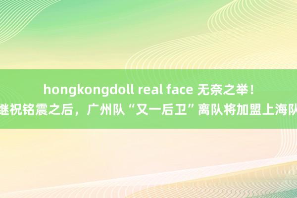 hongkongdoll real face 无奈之举！继祝铭震之后，广州队“又一后卫”离队将加盟上海队