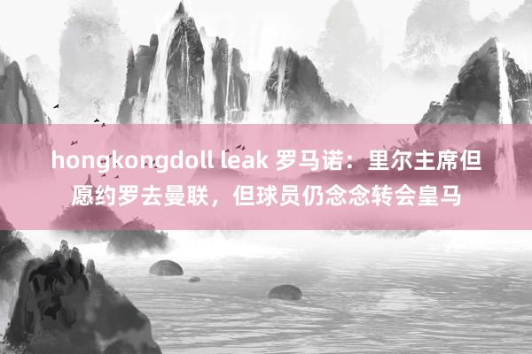 hongkongdoll leak 罗马诺：里尔主席但愿约罗去曼联，但球员仍念念转会皇马