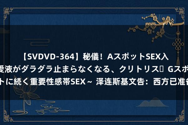 【SVDVD-364】秘儀！AスポットSEX入門 ～刺激した瞬間から愛液がダラダラ止まらなくなる、クリトリス・Gスポットに続く重要性感帯SEX～ 泽连斯基文告：西方已准备好，乌克兰将制定和平条目！