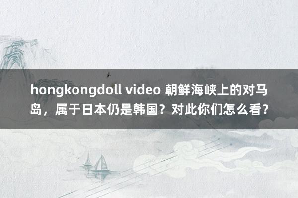 hongkongdoll video 朝鲜海峡上的对马岛，属于日本仍是韩国？对此你们怎么看？