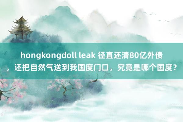 hongkongdoll leak 径直还清80亿外债，还把自然气送到我国度门口，究竟是哪个国度？