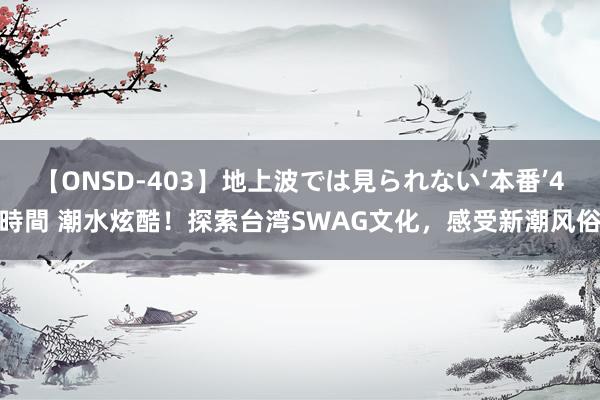 【ONSD-403】地上波では見られない‘本番’4時間 潮水炫酷！探索台湾SWAG文化，感受新潮风俗