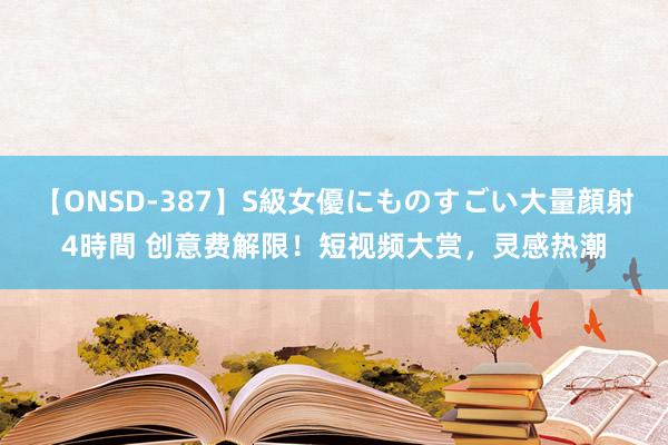 【ONSD-387】S級女優にものすごい大量顔射4時間 创意费解限！短视频大赏，灵感热潮