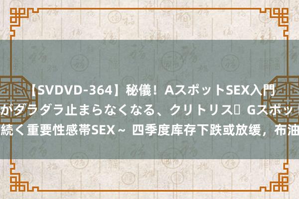 【SVDVD-364】秘儀！AスポットSEX入門 ～刺激した瞬間から愛液がダラダラ止まらなくなる、クリトリス・Gスポットに続く重要性感帯SEX～ 四季度库存下跌或放缓，布油沿路升至90好意思元有难度！