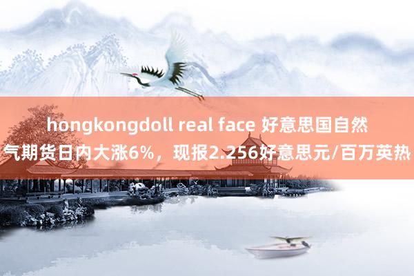 hongkongdoll real face 好意思国自然气期货日内大涨6%，现报2.256好意思元/百万英热