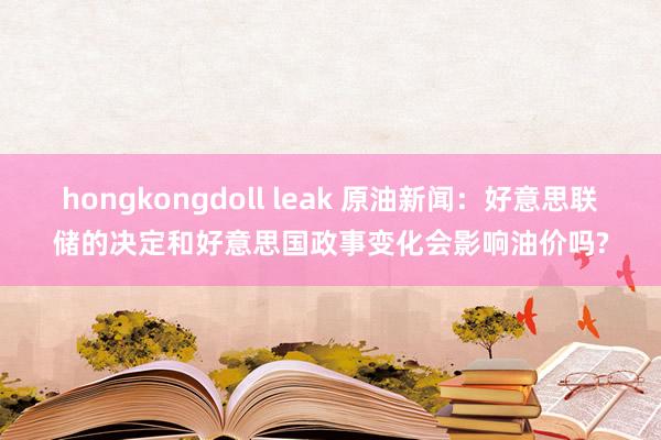 hongkongdoll leak 原油新闻：好意思联储的决定和好意思国政事变化会影响油价吗?