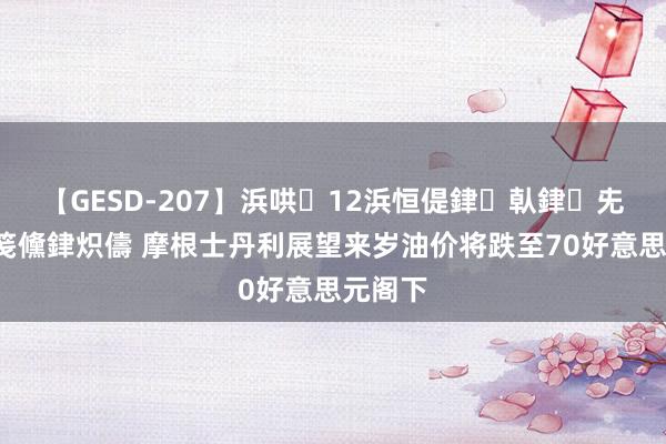 【GESD-207】浜哄12浜恒偍銉倝銉兂銉€銉笺儵銉炽儔 摩根士丹利展望来岁油价将跌至70好意思元阁下