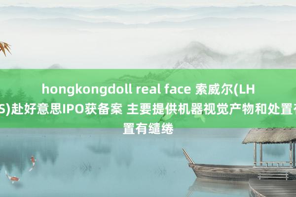 hongkongdoll real face 索威尔(LHSW.US)赴好意思IPO获备案 主要提供机器视觉产物和处置有缱绻