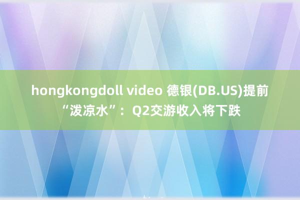 hongkongdoll video 德银(DB.US)提前“泼凉水”：Q2交游收入将下跌