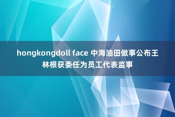 hongkongdoll face 中海油田做事公布王林根获委任为员工代表监事