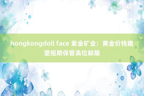 hongkongdoll face 紫金矿业：黄金价钱瞻望短期保管高位颠簸