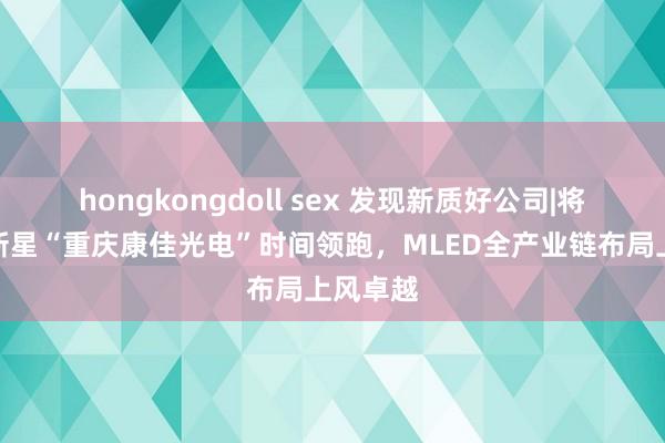 hongkongdoll sex 发现新质好公司|将来显现新星“重庆康佳光电”时间领跑，MLED全产业链布局上风卓越