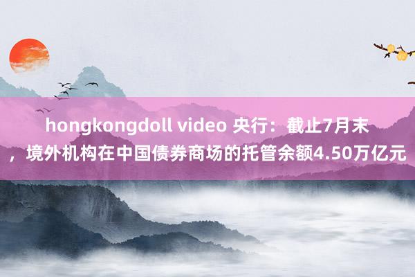 hongkongdoll video 央行：截止7月末，境外机构在中国债券商场的托管余额4.50万亿元