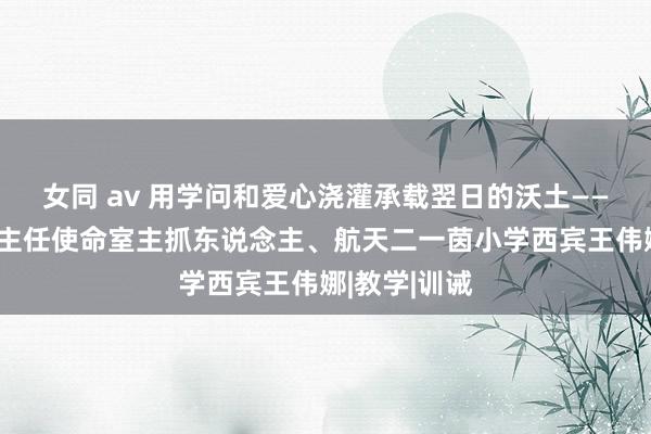 女同 av 用学问和爱心浇灌承载翌日的沃土——记西安市班主任使命室主抓东说念主、航天二一茵小学西宾王伟娜|教学|训诫