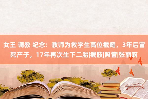 女王 调教 纪念：教师为救学生高位截瘫，3年后冒死产子，17年再次生下二胎|截肢|照管|张丽莉