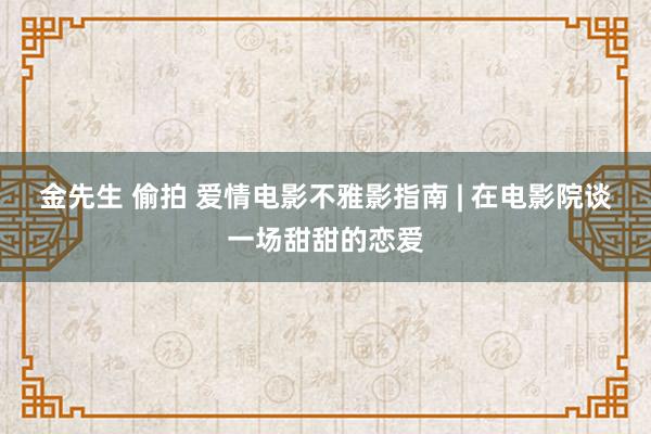 金先生 偷拍 爱情电影不雅影指南 | 在电影院谈一场甜甜的恋爱