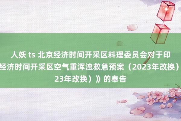 人妖 ts 北京经济时间开采区料理委员会对于印发《北京经济时间开采区空气重浑浊救急预案（2023年改换）》的奉告