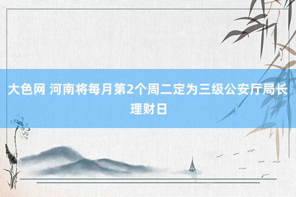 大色网 河南将每月第2个周二定为三级公安厅局长理财日