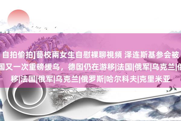 自拍偷拍]藝校兩女生自慰裸聊視頻 泽连斯基参会被排在C位，好意思法两国又一次重磅援乌，德国仍在游移|法国|俄军|乌克兰|俄罗斯|哈尔科夫|克里米亚