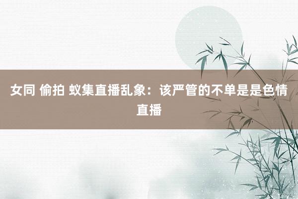 女同 偷拍 蚁集直播乱象：该严管的不单是是色情直播