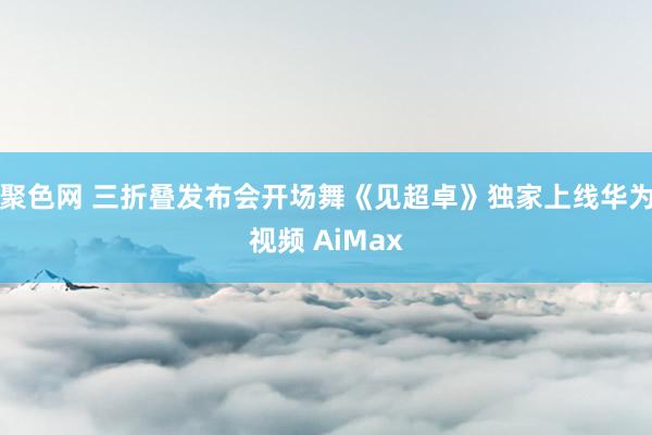 聚色网 三折叠发布会开场舞《见超卓》独家上线华为视频 AiMax