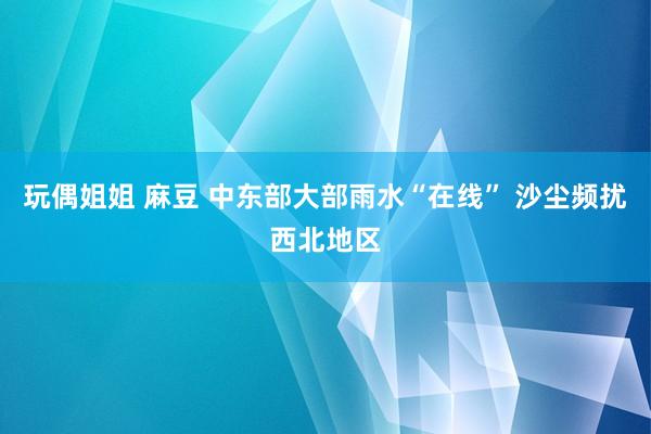 玩偶姐姐 麻豆 中东部大部雨水“在线” 沙尘频扰西北地区