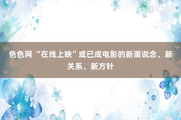 色色网 “在线上映”或已成电影的新渠说念、新关系、新方针