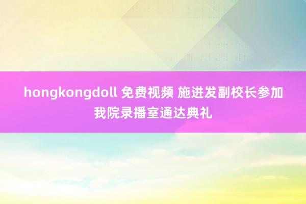 hongkongdoll 免费视频 施进发副校长参加我院录播室通达典礼