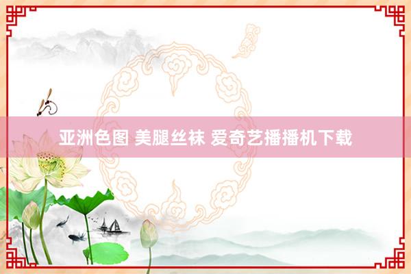 亚洲色图 美腿丝袜 爱奇艺播播机下载