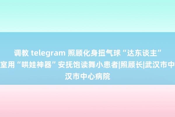 调教 telegram 照顾化身扭气球“达东谈主”，手术室用“哄娃神器”安抚饱读舞小患者|照顾长|武汉市中心病院