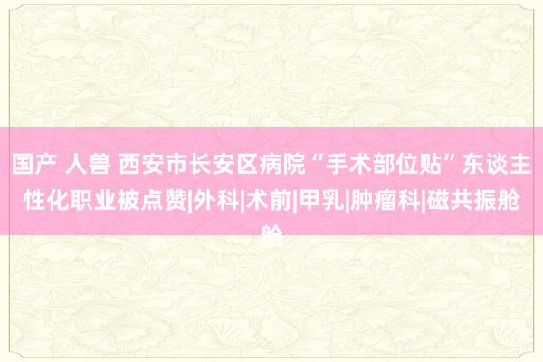 国产 人兽 西安市长安区病院“手术部位贴”东谈主性化职业被点赞|外科|术前|甲乳|肿瘤科|磁共振舱