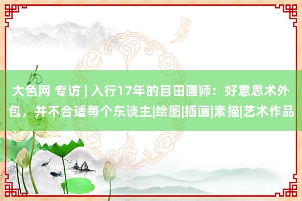 大色网 专访 | 入行17年的目田画师：好意思术外包，并不合适每个东谈主|绘图|插画|素描|艺术作品