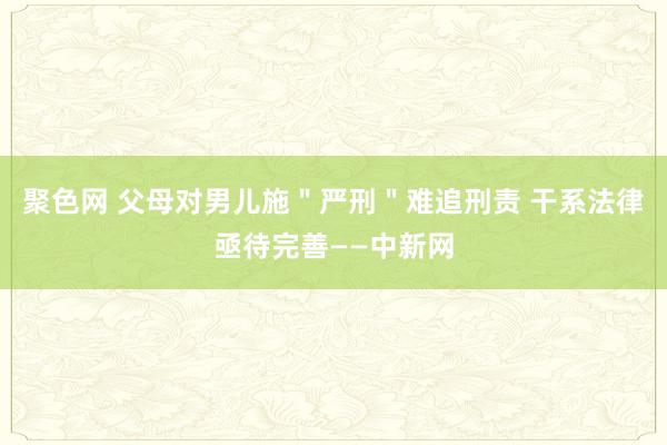 聚色网 父母对男儿施＂严刑＂难追刑责 干系法律亟待完善——中新网