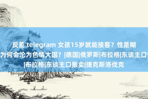 反差 telegram 女孩15岁就能接客？性是糊口亦然责任，捷克为何会沦为色情大国？|德国|俄罗斯|布拉格|东谈主口贩卖|捷克斯洛伐克