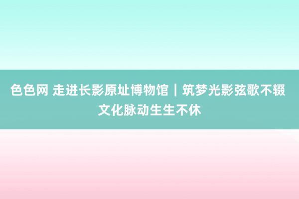 色色网 走进长影原址博物馆｜筑梦光影弦歌不辍 文化脉动生生不休