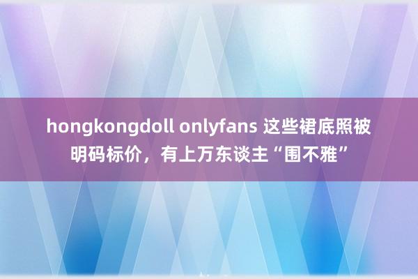 hongkongdoll onlyfans 这些裙底照被明码标价，有上万东谈主“围不雅”