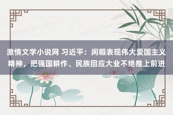 激情文学小说网 习近平：闲暇表现伟大爱国主义精神，把强国耕作、民族回应大业不绝推上前进