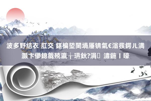 波多野结衣 肛交 鍖楄埅闄堝厜锛氣€滃彂鍔ㄦ満灏卞儚鎴戠殑瀛╁瓙鈥?涓潚鍦ㄧ嚎