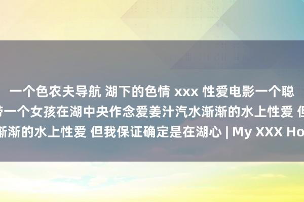 一个色农夫导航 湖下的色情 xxx 性爱电影一个聪敏的家伙买了一个摩托艇带一个女孩在湖中央作念爱姜汁汽水渐渐的水上性爱 但我保证确定是在湖心 | My XXX Hot Girl