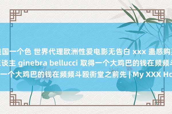 美国一个色 世界代理欧洲性爱电影无告白 xxx 蛊惑购买一个妍丽的西班牙女东谈主 ginebra bellucci 取得一个大鸡巴的钱在频频斗殴衖堂之前先 | My XXX Hot Girl